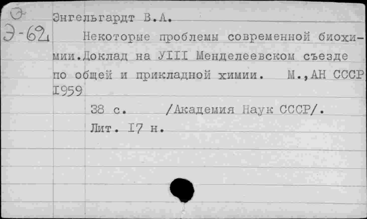 ﻿Энгельгардт В.Л, 
Некоторые проблемы современной биохимии. Доклад на УШ Менделеевском съезде по общей и прикладной химии. М.,АН СССР 1959.
38 с. /Академия Наук СССР/.
Лит. 17 н.